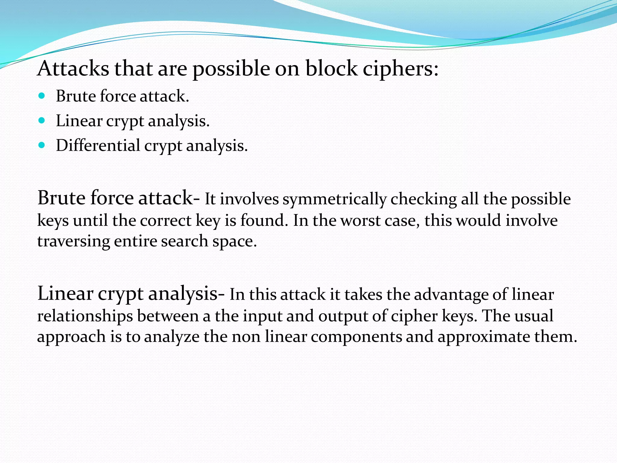 Attacks that are possible on block ciphers:
 Brute force attack.
 Linear crypt analysis.
 Differential crypt analysis.


Brute force attack- It involves symmetrically checking all the possible
keys until the correct key is found. In the worst case, this would involve
traversing entire search space.


Linear crypt analysis- In this attack it takes the advantage of linear
relationships between a the input and output of cipher keys. The usual
approach is to analyze the non linear components and approximate them.
 