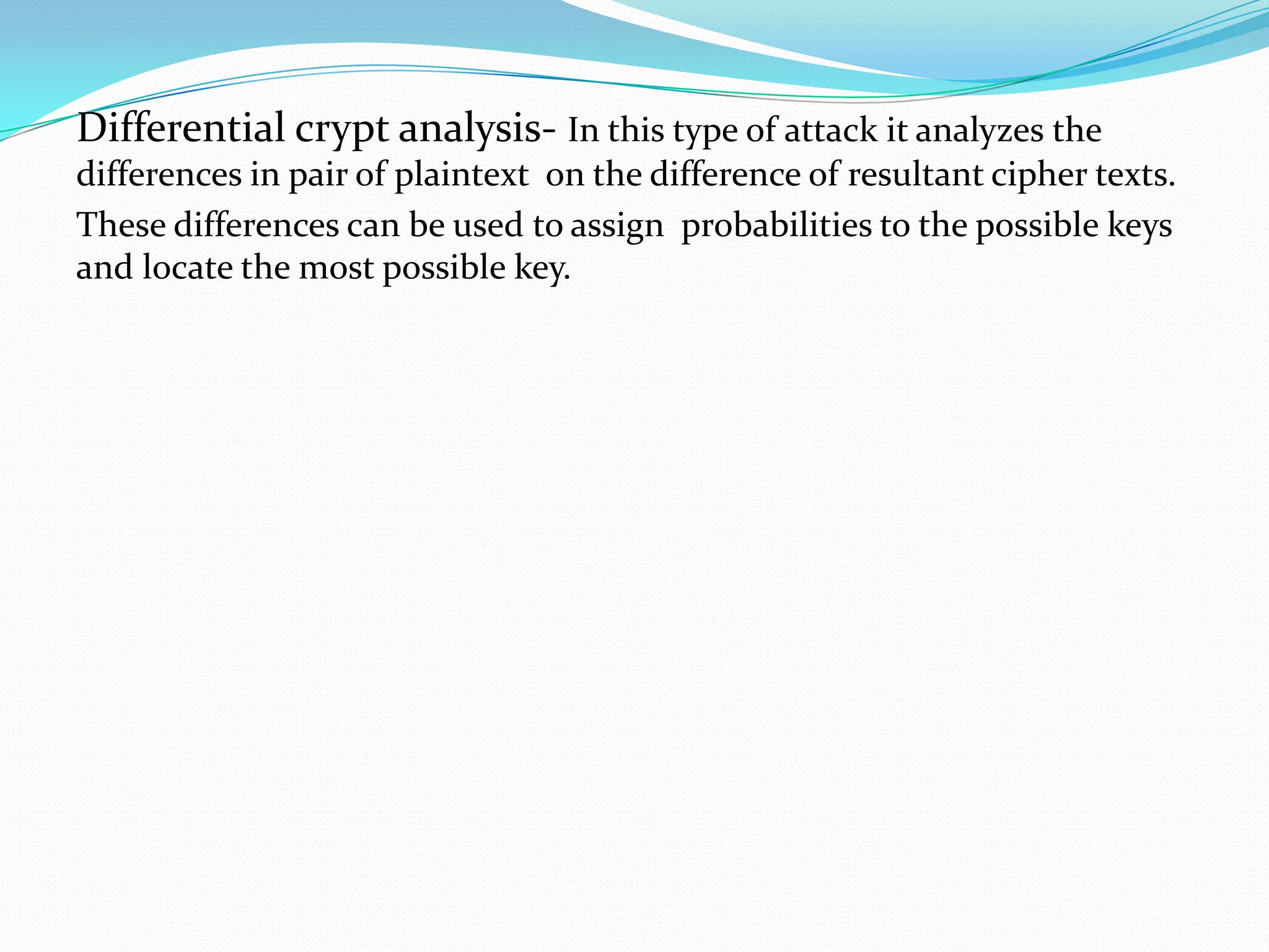 Differential crypt analysis- In this type of attack it analyzes the
differences in pair of plaintext on the difference of resultant cipher texts.
These differences can be used to assign probabilities to the possible keys
and locate the most possible key.
 