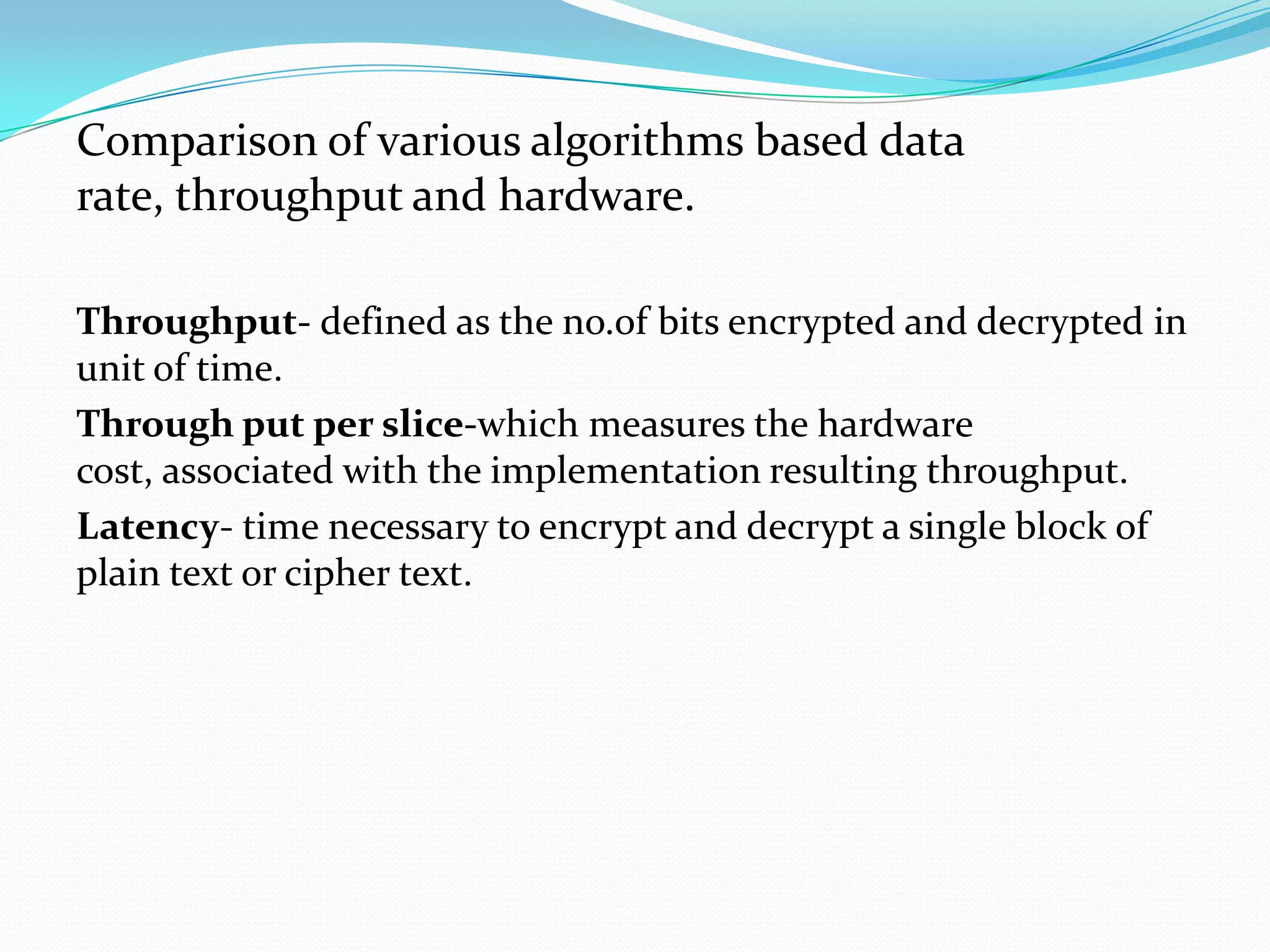 Comparison of various algorithms based data
rate, throughput and hardware.

Throughput- defined as the no.of bits encrypted and decrypted in
unit of time.
Through put per slice-which measures the hardware
cost, associated with the implementation resulting throughput.
Latency- time necessary to encrypt and decrypt a single block of
plain text or cipher text.
 