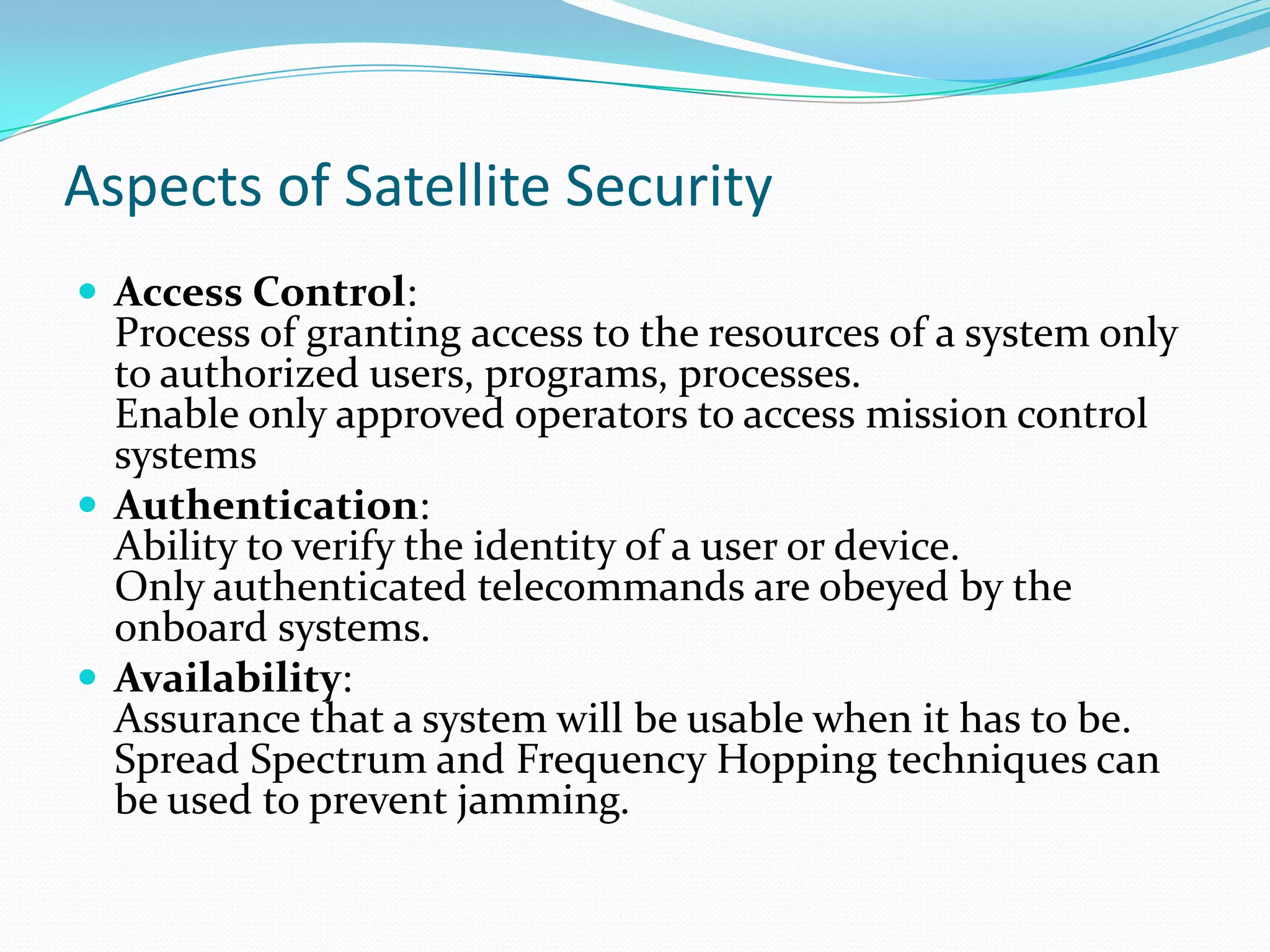 Aspects of Satellite Security
 Access Control:
  Process of granting access to the resources of a system only
  to authorized users, programs, processes.
  Enable only approved operators to access mission control
  systems
 Authentication:
  Ability to verify the identity of a user or device.
  Only authenticated telecommands are obeyed by the
  onboard systems.
 Availability:
  Assurance that a system will be usable when it has to be.
  Spread Spectrum and Frequency Hopping techniques can
  be used to prevent jamming.
 