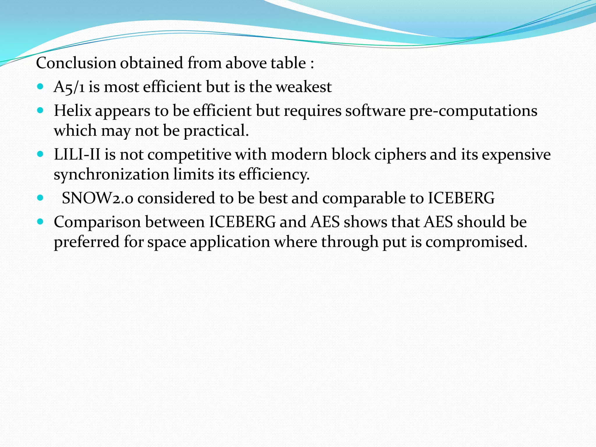 Conclusion obtained from above table :
 A5/1 is most efficient but is the weakest
 Helix appears to be efficient but requires software pre-computations
  which may not be practical.
 LILI-II is not competitive with modern block ciphers and its expensive
  synchronization limits its efficiency.
 SNOW2.0 considered to be best and comparable to ICEBERG
 Comparison between ICEBERG and AES shows that AES should be
  preferred for space application where through put is compromised.
 