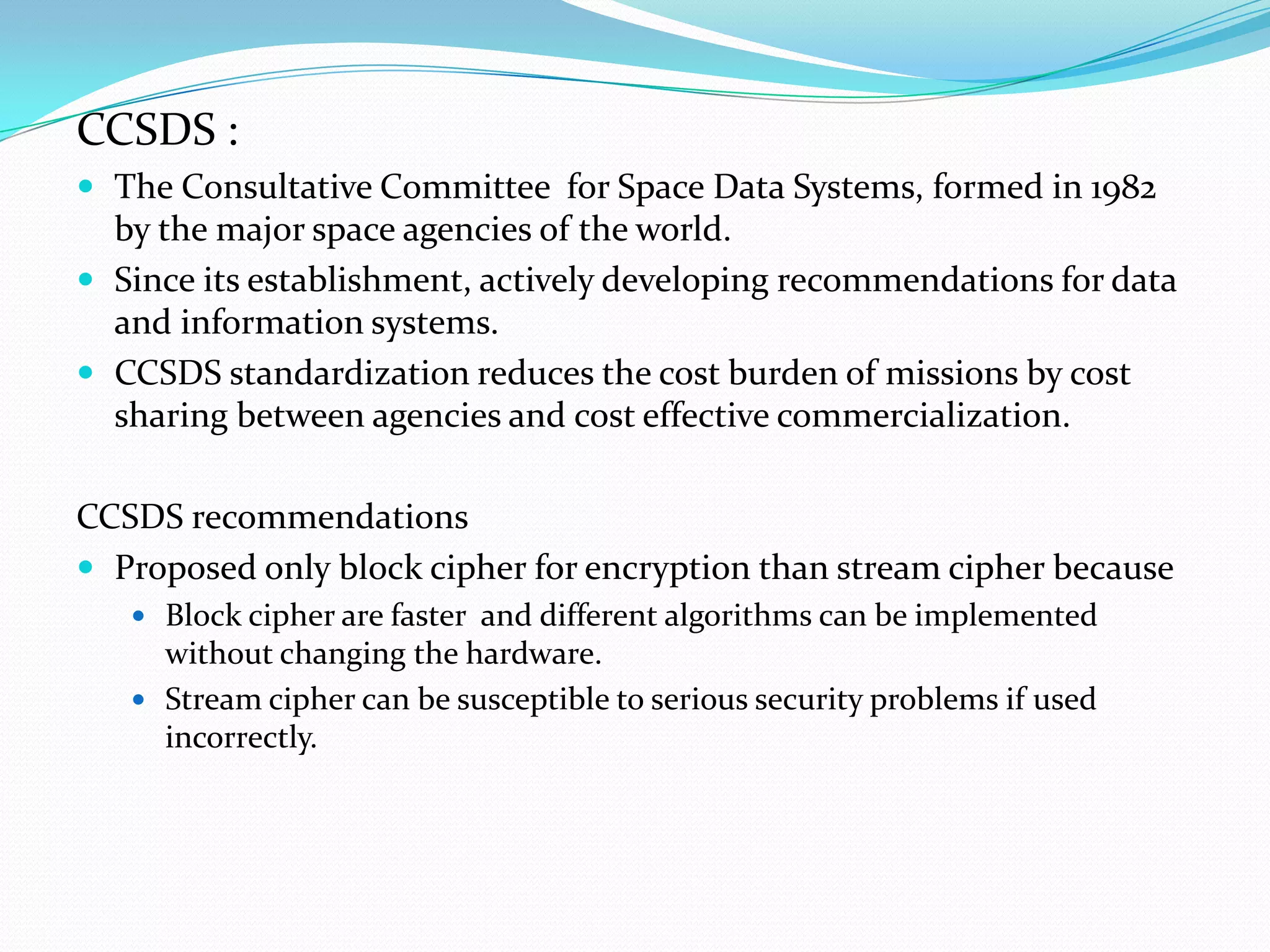 CCSDS :
 The Consultative Committee for Space Data Systems, formed in 1982
  by the major space agencies of the world.
 Since its establishment, actively developing recommendations for data
  and information systems.
 CCSDS standardization reduces the cost burden of missions by cost
  sharing between agencies and cost effective commercialization.

CCSDS recommendations
 Proposed only block cipher for encryption than stream cipher because
    Block cipher are faster and different algorithms can be implemented
     without changing the hardware.
    Stream cipher can be susceptible to serious security problems if used
     incorrectly.
 
