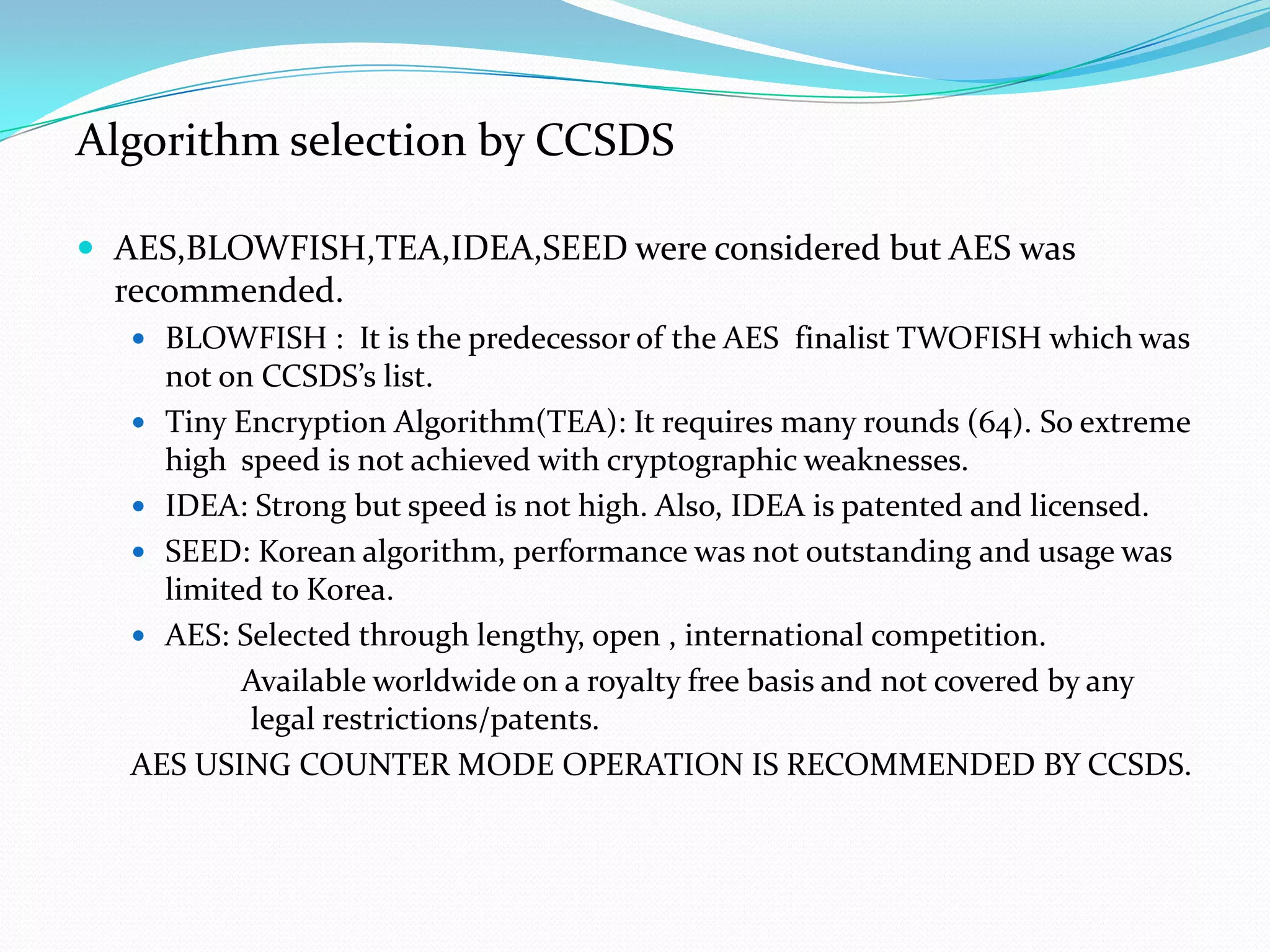 Algorithm selection by CCSDS

 AES,BLOWFISH,TEA,IDEA,SEED were considered but AES was
  recommended.
    BLOWFISH : It is the predecessor of the AES finalist TWOFISH which was
     not on CCSDS’s list.
    Tiny Encryption Algorithm(TEA): It requires many rounds (64). So extreme
     high speed is not achieved with cryptographic weaknesses.
    IDEA: Strong but speed is not high. Also, IDEA is patented and licensed.
    SEED: Korean algorithm, performance was not outstanding and usage was
     limited to Korea.
    AES: Selected through lengthy, open , international competition.
           Available worldwide on a royalty free basis and not covered by any
           legal restrictions/patents.
   AES USING COUNTER MODE OPERATION IS RECOMMENDED BY CCSDS.
 