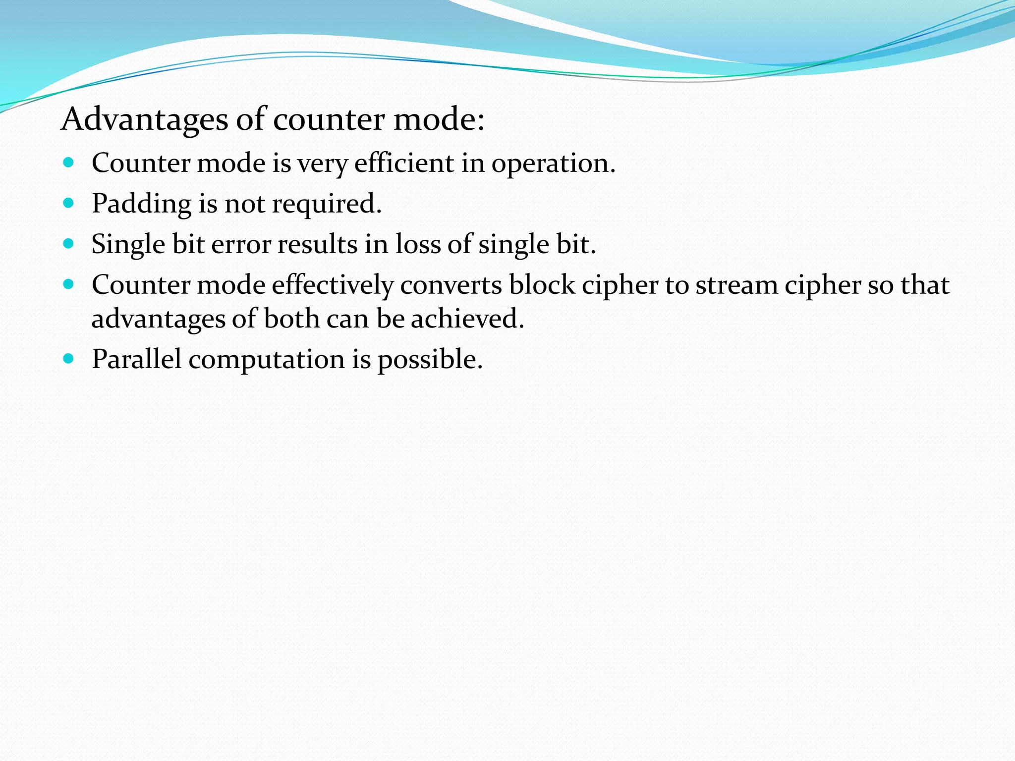 Advantages of counter mode:
 Counter mode is very efficient in operation.
 Padding is not required.
 Single bit error results in loss of single bit.
 Counter mode effectively converts block cipher to stream cipher so that
  advantages of both can be achieved.
 Parallel computation is possible.
 