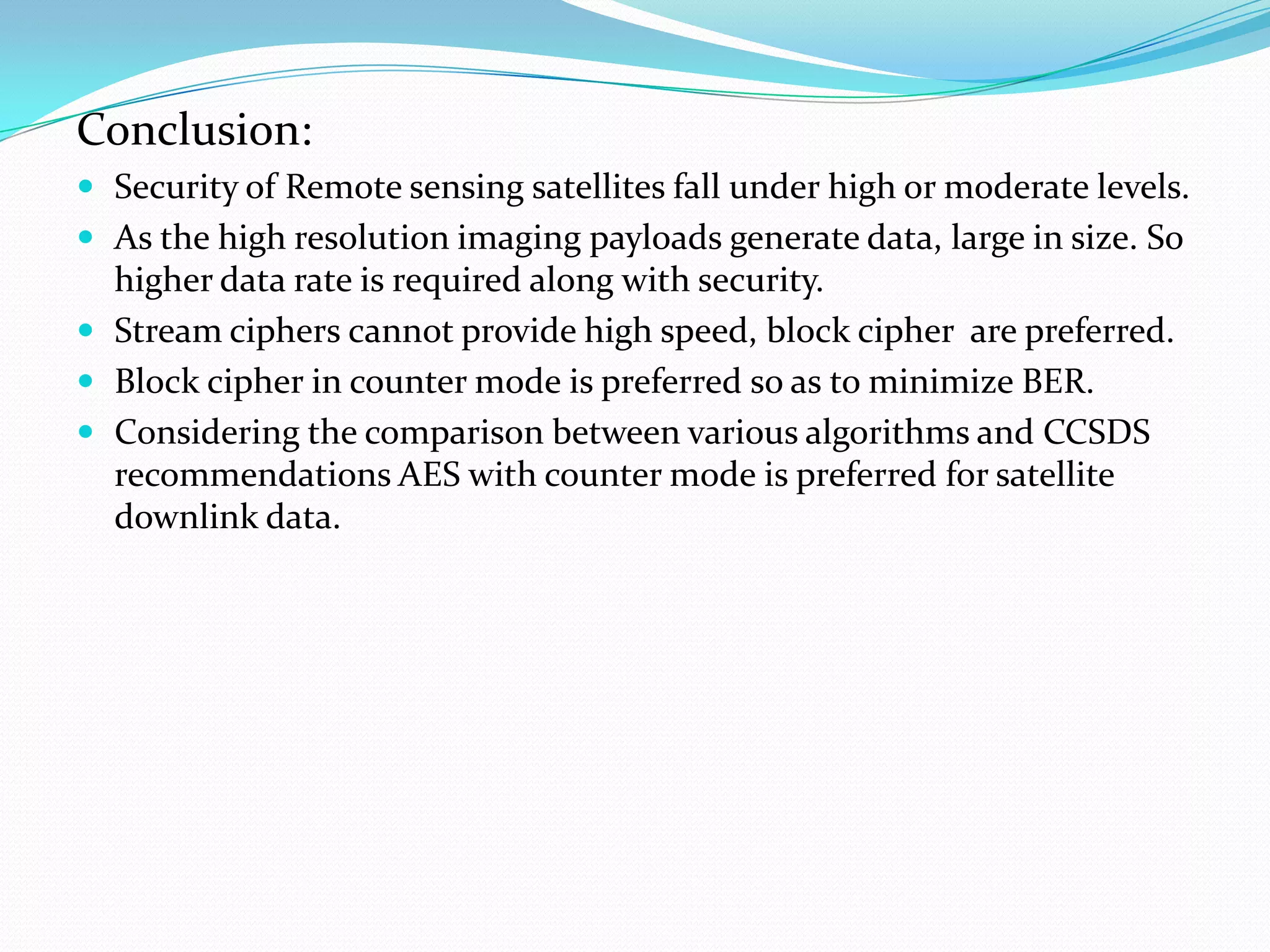 Conclusion:
 Security of Remote sensing satellites fall under high or moderate levels.
 As the high resolution imaging payloads generate data, large in size. So
  higher data rate is required along with security.
 Stream ciphers cannot provide high speed, block cipher are preferred.
 Block cipher in counter mode is preferred so as to minimize BER.
 Considering the comparison between various algorithms and CCSDS
  recommendations AES with counter mode is preferred for satellite
  downlink data.
 