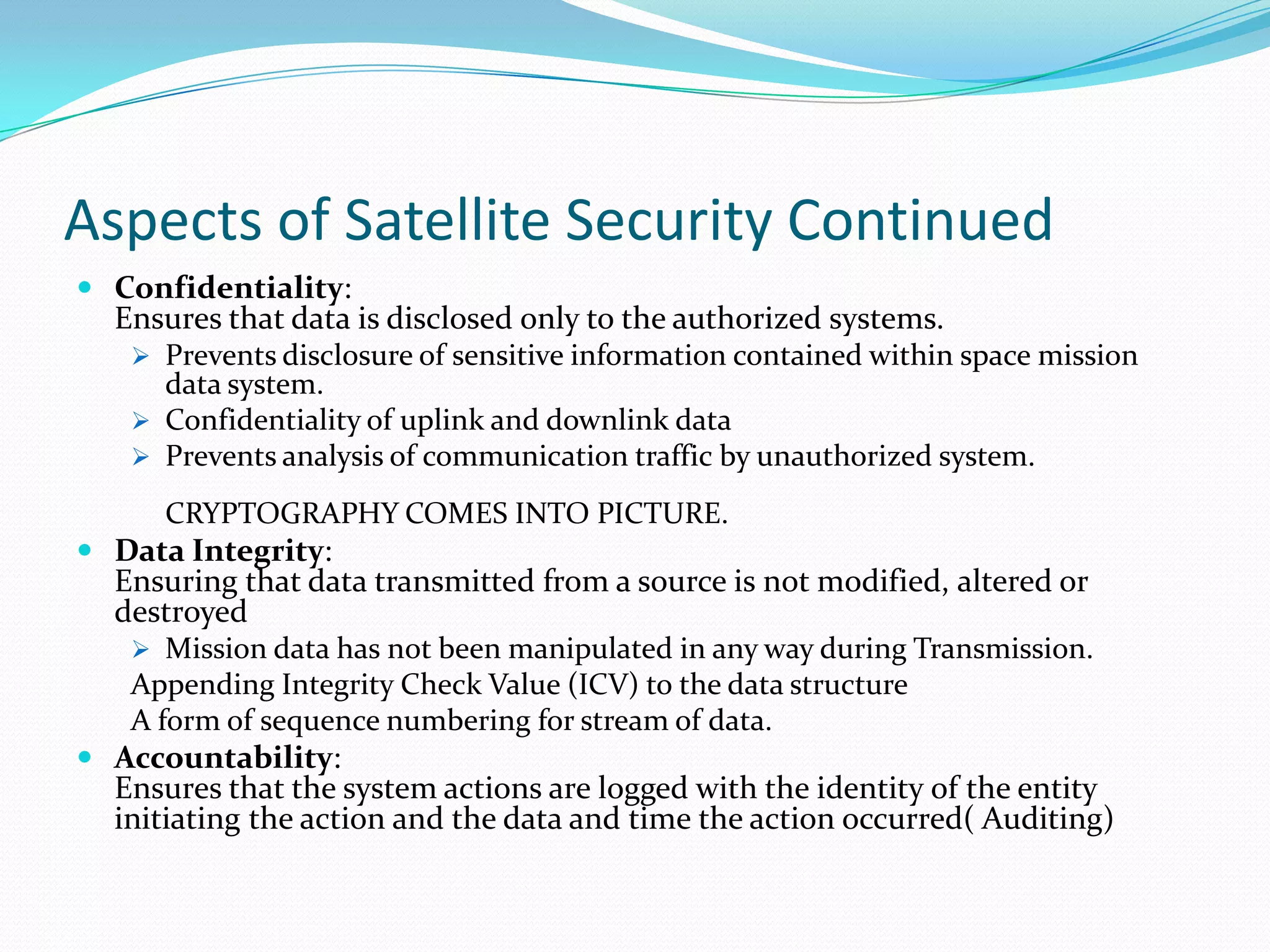 Aspects of Satellite Security Continued
 Confidentiality:
  Ensures that data is disclosed only to the authorized systems.
    Prevents disclosure of sensitive information contained within space mission
     data system.
    Confidentiality of uplink and downlink data
    Prevents analysis of communication traffic by unauthorized system.

      CRYPTOGRAPHY COMES INTO PICTURE.
 Data Integrity:
  Ensuring that data transmitted from a source is not modified, altered or
  destroyed
    Mission data has not been manipulated in any way during Transmission.
   Appending Integrity Check Value (ICV) to the data structure
   A form of sequence numbering for stream of data.
 Accountability:
  Ensures that the system actions are logged with the identity of the entity
  initiating the action and the data and time the action occurred( Auditing)
 