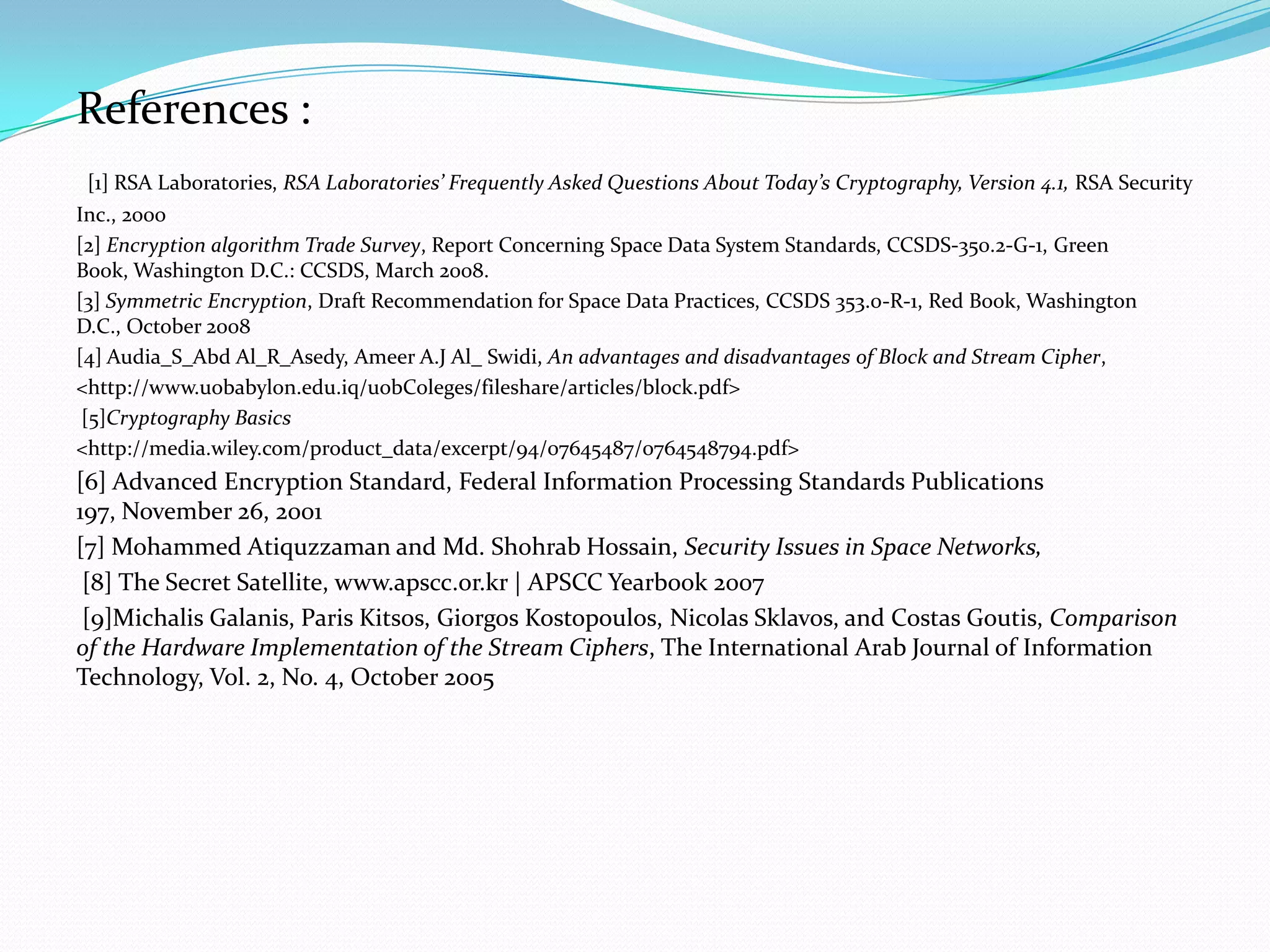 References :
 [1] RSA Laboratories, RSA Laboratories’ Frequently Asked Questions About Today’s Cryptography, Version 4.1, RSA Security
Inc., 2000
[2] Encryption algorithm Trade Survey, Report Concerning Space Data System Standards, CCSDS-350.2-G-1, Green
Book, Washington D.C.: CCSDS, March 2008.
[3] Symmetric Encryption, Draft Recommendation for Space Data Practices, CCSDS 353.0-R-1, Red Book, Washington
D.C., October 2008
[4] Audia_S_Abd Al_R_Asedy, Ameer A.J Al_ Swidi, An advantages and disadvantages of Block and Stream Cipher,
<http://www.uobabylon.edu.iq/uobColeges/fileshare/articles/block.pdf>
 [5]Cryptography Basics
<http://media.wiley.com/product_data/excerpt/94/07645487/0764548794.pdf>
[6] Advanced Encryption Standard, Federal Information Processing Standards Publications
197, November 26, 2001
[7] Mohammed Atiquzzaman and Md. Shohrab Hossain, Security Issues in Space Networks,
 [8] The Secret Satellite, www.apscc.or.kr | APSCC Yearbook 2007
 [9]Michalis Galanis, Paris Kitsos, Giorgos Kostopoulos, Nicolas Sklavos, and Costas Goutis, Comparison
of the Hardware Implementation of the Stream Ciphers, The International Arab Journal of Information
Technology, Vol. 2, No. 4, October 2005
 