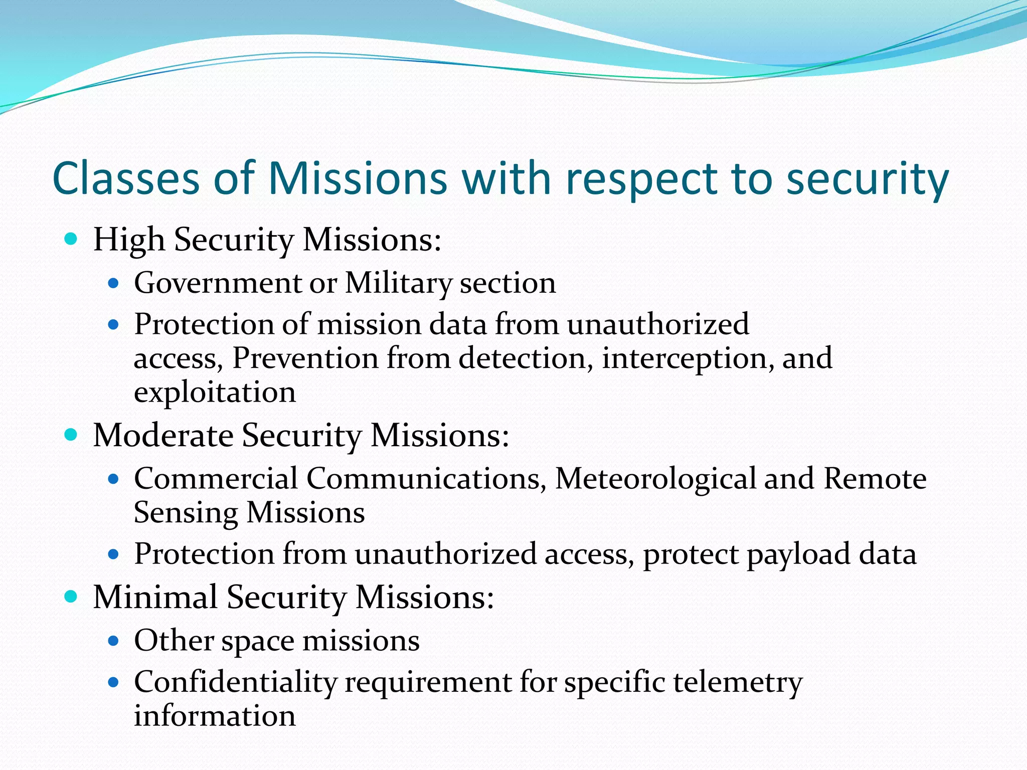 Classes of Missions with respect to security
 High Security Missions:
   Government or Military section
   Protection of mission data from unauthorized
    access, Prevention from detection, interception, and
    exploitation
 Moderate Security Missions:
   Commercial Communications, Meteorological and Remote
    Sensing Missions
   Protection from unauthorized access, protect payload data
 Minimal Security Missions:
   Other space missions
   Confidentiality requirement for specific telemetry
    information
 