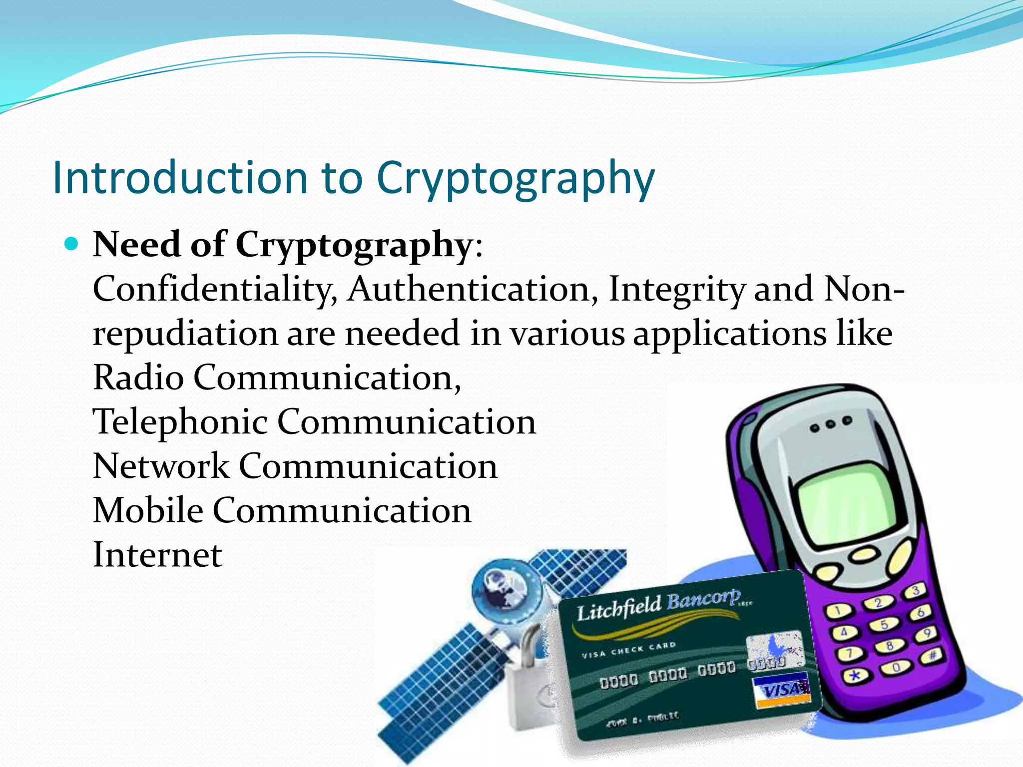 Introduction to Cryptography
 Need of Cryptography:
 Confidentiality, Authentication, Integrity and Non-
 repudiation are needed in various applications like
 Radio Communication,
 Telephonic Communication
 Network Communication
 Mobile Communication
 Internet
 