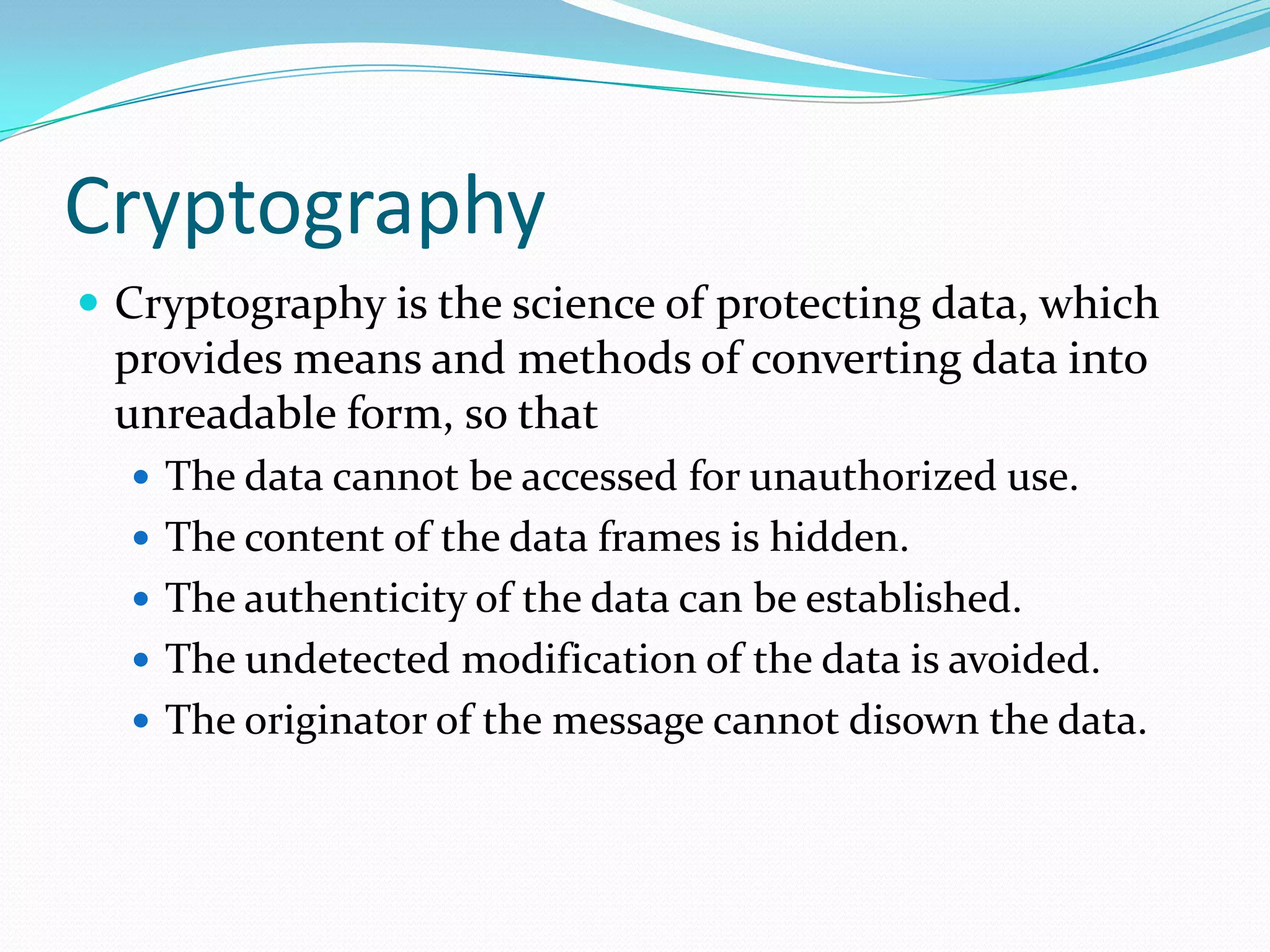 Cryptography
 Cryptography is the science of protecting data, which
 provides means and methods of converting data into
 unreadable form, so that
   The data cannot be accessed for unauthorized use.
   The content of the data frames is hidden.
   The authenticity of the data can be established.
   The undetected modification of the data is avoided.
   The originator of the message cannot disown the data.
 