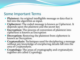 Some Important Terms
 Plaintext: An original intelligible message or data that is
    fed into the algorithm as input.
   Ciphertext: The coded message is known as Ciphertext. It
    depends upon the plaintext and the secret key
   Encryption: The process of conversion of plaintext into
    ciphertext is known as Encryption
   Decryption: Restoring the plaintext from ciphertext is
    known as Decryption.
   Cryptanalysis: Techniques used for deciphering a message
    without any knowledge of enciphering details fall into the
    area of Cryptanalysis.
   Cryptology: The areas of cryptography and cryptanalysis
    together are called Cryptology.
 