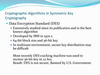 Cryptographic Algorithms in Symmetric Key
Cryptography
 Data Encryption Standard (DES)
   Extensively studied since its publication and is the best
    known algorithm
   Developed by IBM in 1970 s.
   64-bit block size and 56-bit key
   In multiuser environment, secure key distribution may
    be difficult

    Most recently DES cracking machine was used to
    recover 56-bit key in 22 hrs.
    Result: DES is not secure, Banned by U.S. Government.
 