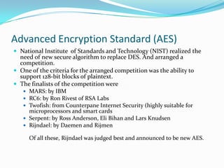 Advanced Encryption Standard (AES)
 National Institute of Standards and Technology (NIST) realized the
  need of new secure algorithm to replace DES. And arranged a
  competition.
 One of the criteria for the arranged competition was the ability to
  support 128-bit blocks of plaintext.
 The finalists of the competition were
    MARS: by IBM
    RC6: by Ron Rivest of RSA Labs
    Twofish: from Counterpane Internet Security (highly suitable for
     microprocessors and smart cards
    Serpent: by Ross Anderson, Eli Bihan and Lars Knudsen
    Rijndael: by Daemen and Rijmen

     Of all these, Rijndael was judged best and announced to be new AES.
 