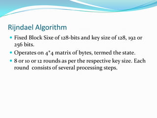 Rijndael Algorithm
 Fixed Block Sixe of 128-bits and key size of 128, 192 or
  256 bits.
 Operates on 4*4 matrix of bytes, termed the state.
 8 or 10 or 12 rounds as per the respective key size. Each
  round consists of several processing steps.
 