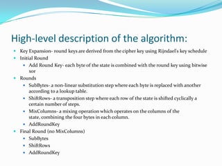 High-level description of the algorithm:
 Key Expansion- round keys are derived from the cipher key using Rijndael's key schedule
 Initial Round
     Add Round Key- each byte of the state is combined with the round key using bitwise
      xor
 Rounds
    SubBytes- a non-linear substitution step where each byte is replaced with another
      according to a lookup table.
    ShiftRows- a transposition step where each row of the state is shifted cyclically a
      certain number of steps.
    MixColumns- a mixing operation which operates on the columns of the
      state, combining the four bytes in each column.
    AddRoundKey
 Final Round (no MixColumns)
    SubBytes
    ShiftRows
    AddRoundKey
 
