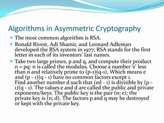 Algorithms in Asymmetric Cryptography
 The most common algorithm is RSA.
 Ronald Rivest, Adi Shamir, and Leonard Adleman
  developed the RSA system in 1977; RSA stands for the first
  letter in each of its inventors’ last names.
 Take two large primes, p and q, and compute their product
  n = pq: n is called the modulus. Choose a number ‘e’ less
  than n and relatively prime to (p-1)(q-1), Which means e
  and (p - 1)(q - 1) have no common factors except 1.
  Find another number d such that (ed - 1) is divisible by (p -
  1)(q - 1). The values e and d are called the public and private
  exponents/keys. The public key is the pair (n; e); the
  private key is (n; d). The factors p and q may be destroyed
  or kept with the private key.
 