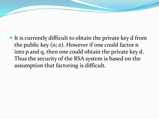  It is currently difficult to obtain the private key d from
  the public key (n; e). However if one could factor n
  into p and q, then one could obtain the private key d.
  Thus the security of the RSA system is based on the
  assumption that factoring is difficult.
 