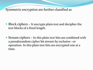 Symmetric encryption are further classified as



 Block ciphers – It encrypts plain text and decipher the
  text blocks of a fixed length.


 Stream ciphers – In this plain text bits are combined with
  a pseudorandom cipher bit stream by exclusive –or
  operation. In this plain text bits are encrypted one at a
  time.
 