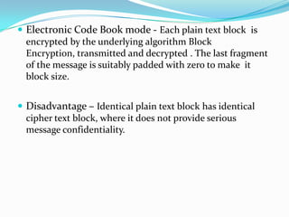  Electronic Code Book mode - Each plain text block is
  encrypted by the underlying algorithm Block
  Encryption, transmitted and decrypted . The last fragment
  of the message is suitably padded with zero to make it
  block size.


 Disadvantage – Identical plain text block has identical
  cipher text block, where it does not provide serious
  message confidentiality.
 