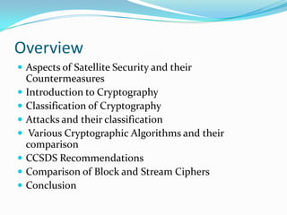 Overview
 Aspects of Satellite Security and their
    Countermeasures
   Introduction to Cryptography
   Classification of Cryptography
   Attacks and their classification
    Various Cryptographic Algorithms and their
    comparison
   CCSDS Recommendations
   Comparison of Block and Stream Ciphers
   Conclusion
 