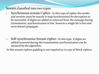 Stream classified into two types
1. Synchronous stream Cipher- In this type of cipher the sender
   and receiver must be exactly in step/synchronized for decryption to
   be successful. If digits are added or removed from the message during
   transmission, synchronization is lost, however a single bit is lost and
   error doesn’t propagate.



2. Self-synchronous Stream cipher- In this type, if digits are
    added/removed during the transmission synchronization can be
    attained by the algorithm.
In this stream ciphers padding is not required as in case of block ciphers.
 