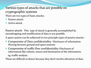Various types of attacks that are possible on
cryptographic systems
There are two types of basic attacks:
 Passive attack.
 Active attack.


Passive attack: This type of attack is generally accomplished by
eavesdropping and modification of data is not possible.
A space system can be subjected to two principle types of passive attacks :
 Compromise of Data confidentiality- Disclosure of information
  flowing between ground and space systems
 Compromise of traffic flow confidentiality-Disclosure of
  information like volume, source and destination of the information.
  eg: traffic analysis.
These are difficult to detect because they don’t involve alteration of data.
 