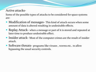 Active attacks-
Some of the possible types of attacks to be considered for space systems
are:
 Modification of messages- This kind of attack occurs when some
  amount of data is altered resulting in undesirable effects.
 Replay Attack- when a message or part of it is stored and repeated at
  later time to produce undesirable effect.
 Insider attack- Most of the computer crimes are the result of insider
  attack.
 Software threats- programs like viruses , worms etc.. to allow
  bypassing the usual security controls.
 