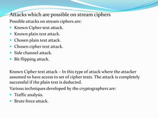 Attacks which are possible on stream ciphers
Possible attacks on stream ciphers are:
 Known Cipher text attack.
 Known plain text attack.
 Chosen plain text attack.
 Chosen cipher text attack.
 Side channel attack.
 Bit flipping attack.


Known Cipher text attack – In this type of attack where the attacker
assumed to have access to set of cipher texts. The attack is completely
successful if the plain text is deducted.
Various techniques developed by the cryptographers are:
 Traffic analysis.
 Brute force attack.
 