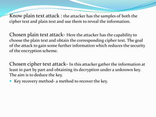 Know plain text attack : the attacker has the samples of both the
cipher text and plain text and use them to reveal the information.


Chosen plain text attack- Here the attacker has the capability to
choose the plain text and obtain the corresponding cipher text. The goal
of the attack to gain some further information which reduces the security
of the encryption scheme.


Chosen cipher text attack- In this attacker gather the information at
least in part by part and obtaining its decryption under a unknown key.
The aim is to deduce the key.
 Key recovery method- a method to recover the key.
 