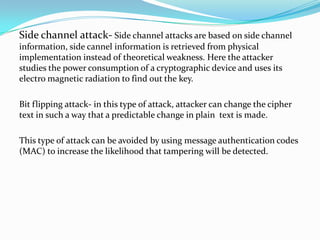 Side channel attack- Side channel attacks are based on side channel
information, side cannel information is retrieved from physical
implementation instead of theoretical weakness. Here the attacker
studies the power consumption of a cryptographic device and uses its
electro magnetic radiation to find out the key.

Bit flipping attack- in this type of attack, attacker can change the cipher
text in such a way that a predictable change in plain text is made.

This type of attack can be avoided by using message authentication codes
(MAC) to increase the likelihood that tampering will be detected.
 