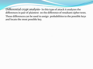 Differential crypt analysis- In this type of attack it analyzes the
differences in pair of plaintext on the difference of resultant cipher texts.
These differences can be used to assign probabilities to the possible keys
and locate the most possible key.
 