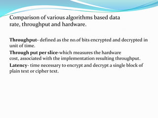 Comparison of various algorithms based data
rate, throughput and hardware.

Throughput- defined as the no.of bits encrypted and decrypted in
unit of time.
Through put per slice-which measures the hardware
cost, associated with the implementation resulting throughput.
Latency- time necessary to encrypt and decrypt a single block of
plain text or cipher text.
 