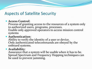 Aspects of Satellite Security
 Access Control:
  Process of granting access to the resources of a system only
  to authorized users, programs, processes.
  Enable only approved operators to access mission control
  systems
 Authentication:
  Ability to verify the identity of a user or device.
  Only authenticated telecommands are obeyed by the
  onboard systems.
 Availability:
  Assurance that a system will be usable when it has to be.
  Spread Spectrum and Frequency Hopping techniques can
  be used to prevent jamming.
 