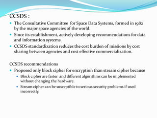 CCSDS :
 The Consultative Committee for Space Data Systems, formed in 1982
  by the major space agencies of the world.
 Since its establishment, actively developing recommendations for data
  and information systems.
 CCSDS standardization reduces the cost burden of missions by cost
  sharing between agencies and cost effective commercialization.

CCSDS recommendations
 Proposed only block cipher for encryption than stream cipher because
    Block cipher are faster and different algorithms can be implemented
     without changing the hardware.
    Stream cipher can be susceptible to serious security problems if used
     incorrectly.
 