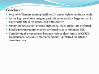 Conclusion:
 Security of Remote sensing satellites fall under high or moderate levels.
 As the high resolution imaging payloads generate data, large in size. So
  higher data rate is required along with security.
 Stream ciphers cannot provide high speed, block cipher are preferred.
 Block cipher in counter mode is preferred so as to minimize BER.
 Considering the comparison between various algorithms and CCSDS
  recommendations AES with counter mode is preferred for satellite
  downlink data.
 
