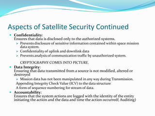 Aspects of Satellite Security Continued
 Confidentiality:
  Ensures that data is disclosed only to the authorized systems.
    Prevents disclosure of sensitive information contained within space mission
     data system.
    Confidentiality of uplink and downlink data
    Prevents analysis of communication traffic by unauthorized system.

      CRYPTOGRAPHY COMES INTO PICTURE.
 Data Integrity:
  Ensuring that data transmitted from a source is not modified, altered or
  destroyed
    Mission data has not been manipulated in any way during Transmission.
   Appending Integrity Check Value (ICV) to the data structure
   A form of sequence numbering for stream of data.
 Accountability:
  Ensures that the system actions are logged with the identity of the entity
  initiating the action and the data and time the action occurred( Auditing)
 