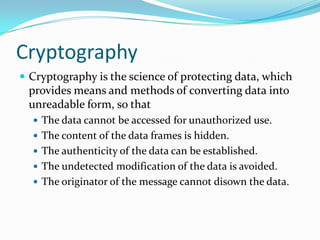 Cryptography
 Cryptography is the science of protecting data, which
 provides means and methods of converting data into
 unreadable form, so that
   The data cannot be accessed for unauthorized use.
   The content of the data frames is hidden.
   The authenticity of the data can be established.
   The undetected modification of the data is avoided.
   The originator of the message cannot disown the data.
 