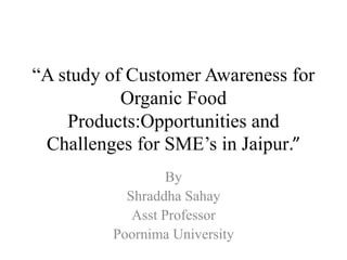 “A study of Customer Awareness for
Organic Food
Products:Opportunities and
Challenges for SME’s in Jaipur.”
By
Shraddha Sahay
Asst Professor
Poornima University
 