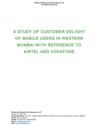 Writekraft Research & Publications LLP
(All Rights Reserved)
A STUDY OF CUSTOMER DELIGHT
OF MOBILE USERS IN WESTERN
MUMBAI WITH REFERENCE TO
AIRTEL AND VODAFONE
Writekraft Research & Publications LLP
(Regd. No. AAI-1261)
Corporate Office: 67, UGF, Ganges Nagar (SRGP), 365 Hairis Ganj, Tatmill Chauraha, Kanpur, 208004
Phone: 0512-2328181
Mobile: 7753818181, 9838033084
Email: info@writekraft.com
Web: www.writekraft.com
 