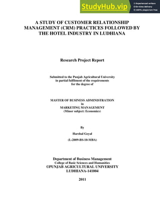 1
A STUDY OF CUSTOMER RELATIONSHIP
MANAGEMENT (CRM) PRACTICES FOLLOWED BY
THE HOTEL INDUSTRY IN LUDHIANA
Research Project Report
Submitted to the Punjab Agricultural University
in partial fulfilment of the requirements
for the degree of
MASTER OF BUSINESS ADMINISTRATION
in
MARKETING MANAGEMENT
(Minor subject: Economics)
By
Harshal Goyal
(L-2009-BS-10-MBA)
Department of Business Management
College of Basic Sciences and Humanities
©PUNJAB AGRICULTURAL UNIVERSITY
LUDHIANA-141004
2011
 