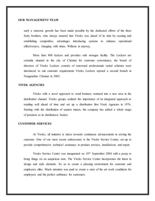 OUR MANAGEMENT TEAM
such a meteoric growth has been made possible by the dedicated efforts of the three
Setty brothers, who always ensured that Viveks was ahead of its time by creating and
establishing competitive, advantages introducing systems to enhance operational
effectiveness, changing with times, Without in anyway.
More then 800 lockers and provides safe storages facility. The Lockers are
certainly situated in the city of Chennai for customer convenience, the board of
directors of Viveks Lockers consists of renowned professionals varied schemes were
introduced to suit customer requirements Viveks Lockers opened a second branch in
Nanganallur Chennai in 2002.
VIVEK AGENCIES
Viveks with a novel approach to retail business ventured into a new area in the
distribution channel. Viveks groups realized the importance of an integrated approach to
retailing well ahead of time and set up a distribution firm Vivek Agencies in 1976.
Starting with the distribution of sumeet mixers, the company has added a whole range
of products to its distribution basket.
CUSTOMER SERVICES
At Viveks, all imitative is taken towards continuous advancements in serving the
customer. One of our most recent endeavourer is the Viveks Service Center, set-up to
provide comprehensive technical assistance in product services, installations and repair.
Viveks Service Center was inaugurated on 10th September 2004 with a pooja to
being things on an auspicious note. The Viveks Service Center incorporates the latest in
design and style elements. So as to create a pleasing environment for customer and
employees alike. Much attention was paid to create a state of the art work conditions for
employees and the perfect ambiance for customers.
 