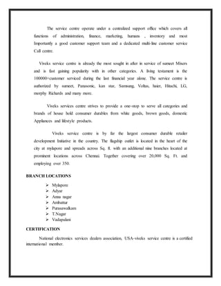 The service centre operate under a centralized support office which covers all
functions of administration, finance, marketing, humans , inventory and most
Importantly a good customer support team and a dedicated multi-line customer service
Call centre.
Viveks service centre is already the most sought in after in service of sumeet Mixers
and is fast gaining popularity with in other categories. A living testament is the
100000+customer serviced during the last financial year alone. The service centre is
authorized by sumeet, Panasonic, kan star, Samsung, Voltas, haier, Hitachi, LG,
morphy Richards and many more.
Viveks services centre strives to provide a one-stop to serve all categories and
brands of house hold consumer durables from white goods, brown goods, domestic
Appliances and lifestyle products.
Viveks service centre is by far the largest consumer durable retailer
development Initiative in the country. The flagship outlet is located in the heart of the
city at mylapore and spreads across Sq. ft. with an additional nine branches located at
prominent locations across Chennai. Together covering over 20,000 Sq. Ft. and
employing over 350.
BRANCH LOCATIONS
 Mylapore
 Adyar
 Anna nagar
 Ambattur
 Purasawalkam
 T.Nagar
 Vadapalani
CERTIFICATION
National electronics services dealers association, USA-viveks service centre is a certified
international member.
 