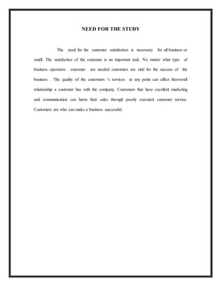 NEED FOR THE STUDY
The need for the customer satisfaction is necessary for all business or
small. The satisfaction of the customer is an important task. No matter what type of
business operators customer are needed customers are vital for the success of the
business . The quality of the customers ‘s services at any point can affect theoverall
relationship a customer has with the company. Customers that have excellent marketing
and communication can harm their sales through poorly executed customer service.
Customers are who can make a business successful.
 
