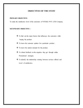OBJECTIVES OF THE STUDY
PRIMARY OBJECTIVE:
To study the satisfaction level of the customers of VIVEKE PVT. LTD Company.
SECONDARY OBJECTIVE :
 To find out the major factors that influences the customers while
buying the product.
 To know the customer opinion for a particular product .
 To know the market demand for the product.
 To obtain feedback on the enquiries they get through online
Promotional strategies.
 To identify the relationship existing between services offered and
Level of satisfaction.
 