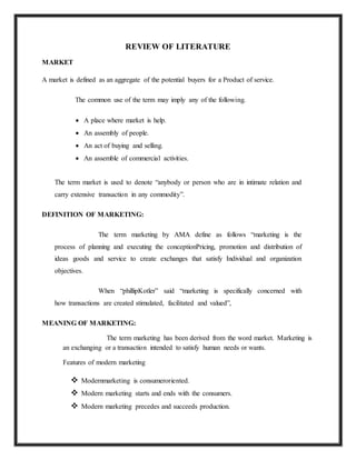 REVIEW OF LITERATURE
MARKET
A market is defined as an aggregate of the potential buyers for a Product of service.
The common use of the term may imply any of the following.
 A place where market is help.
 An assembly of people.
 An act of buying and selling.
 An assemble of commercial activities.
The term market is used to denote “anybody or person who are in intimate relation and
carry extensive transaction in any commodity”.
DEFINITION OF MARKETING:
The term marketing by AMA define as follows “marketing is the
process of planning and executing the conceptionPricing, promotion and distribution of
ideas goods and service to create exchanges that satisfy Individual and organization
objectives.
When “phillipKotler” said “marketing is specifically concerned with
how transactions are created stimulated, facilitated and valued”,
MEANING OF MARKETING:
The term marketing has been derived from the word market. Marketing is
an exchanging or a transaction intended to satisfy human needs or wants.
Features of modern marketing
 Modernmarketing is consumeroriented.
 Modern marketing starts and ends with the consumers.
 Modern marketing precedes and succeeds production.
 