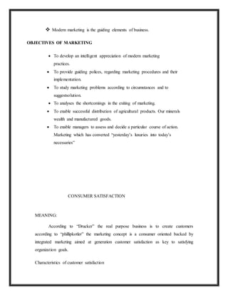  Modern marketing is the guiding elements of business.
OBJECTIVES OF MARKETING
 To develop an intelligent appreciation of modern marketing
practices.
 To provide guiding polices, regarding marketing procedures and their
implementation.
 To study marketing problems according to circumstances and to
suggestsolution.
 To analyses the shortcomings in the exiting of marketing.
 To enable successful distribution of agricultural products. Our minerals
wealth and manufactured goods.
 To enable managers to assess and decide a particular course of action.
Marketing which has converted “yesterday’s luxuries into today’s
necessaries”
CONSUMER SATISFACTION
MEANING:
According to “Drucker” the real purpose business is to create customers
according to “phillipkotler” the marketing concept is a consumer oriented backed by
integrated marketing aimed at generation customer satisfaction as key to satisfying
organization goals.
Characteristics of customer satisfaction
 