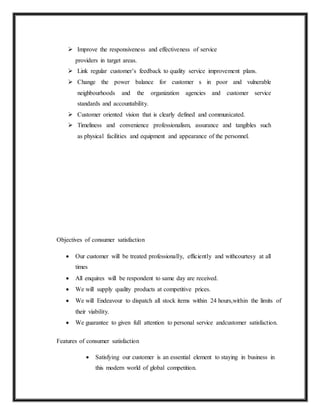  Improve the responsiveness and effectiveness of service
providers in target areas.
 Link regular customer’s feedback to quality service improvement plans.
 Change the power balance for customer s in poor and vulnerable
neighbourhoods and the organization agencies and customer service
standards and accountability.
 Customer oriented vision that is clearly defined and communicated.
 Timeliness and convenience professionalism, assurance and tangibles such
as physical facilities and equipment and appearance of the personnel.
Objectives of consumer satisfaction
 Our customer will be treated professionally, efficiently and withcourtesy at all
times
 All enquires will be respondent to same day are received.
 We will supply quality products at competitive prices.
 We will Endeavour to dispatch all stock items within 24 hours,within the limits of
their viability.
 We guarantee to given full attention to personal service andcustomer satisfaction.
Features of consumer satisfaction
 Satisfying our customer is an essential element to staying in business in
this modern world of global competition.
 