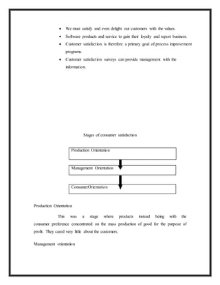  We must satisfy and even delight our customers with the values.
 Software products and service to gain their loyalty and report business.
 Customer satisfaction is therefore a primary goal of process improvement
programs.
 Customer satisfaction surveys can provide management with the
information.
Stages of consumer satisfaction
Production Orientation
Management Orientation
ConsumerOrientation
Production Orientation
This was a stage where products instead being with the
consumer preference concentrated on the mass production of good for the purpose of
profit. They cared very little about the customers.
Management orientation
 