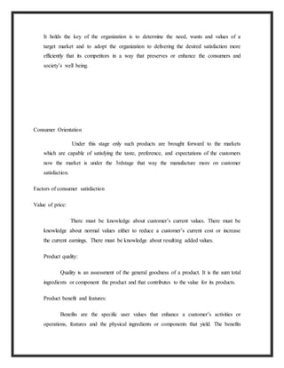 It holds the key of the organization is to determine the need, wants and values of a
target market and to adopt the organization to delivering the desired satisfaction more
efficiently that its competitors in a way that preserves or enhance the consumers and
society’s well being.
Consumer Orientation
Under this stage only such products are brought forward to the markets
which are capable of satisfying the taste, preference, and expectations of the customers
now the market is under the 3rdstage that way the manufacture more on customer
satisfaction.
Factors of consumer satisfaction
Value of price:
There must be knowledge about customer’s current values. There must be
knowledge about normal values either to reduce a customer’s current cost or increase
the current earnings. There must be knowledge about resulting added values.
Product quality:
Quality is an assessment of the general goodness of a product. It is the sum total
ingredients or component the product and that contributes to the value for its products.
Product benefit and features:
Benefits are the specific user values that enhance a customer’s activities or
operations, features and the physical ingredients or components that yield. The benefits
 