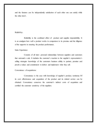 and the features can be independently satisfaction of each other one can satisfy while
the other don’t.
Reliability:
Reliability is the combined effect of product and supplier dependability. It
is an amalgam how well a product works in comparison to its promise and the diligence
of the supports in ensuring the product performance.
Sales Experience:
Consists of all inter- personal relationships between suppliers and customers
that surround a sale. It includes the customer’s reaction to the supplier’s representative’s
selling strategies knowledge of the customers business ability to partner, promise and
proofs a values and commitment to deliver and implement what they sell.
Convenience of acquisitions:
Convenience is the ease with knowledge of supplier’s product, testimony Of
its cost effectiveness and acquisition of the product and its related service can be
obtained. Convenience conserves the customer’s indirect costs of acquisition and
certified the customer sensitivity of the suppliers.
 